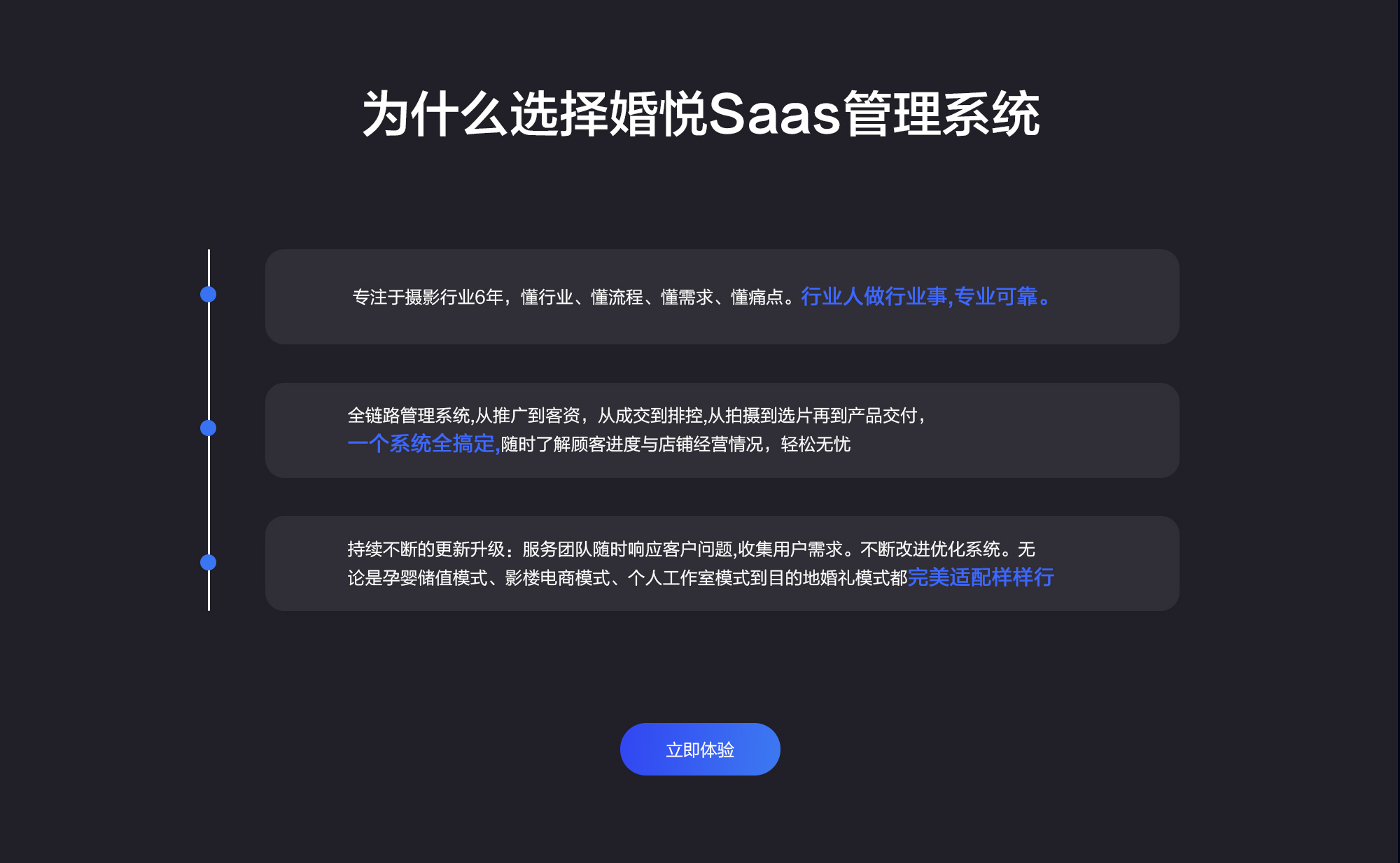 为什么选择婚悦Saas管理系统 专注于摄影行业6年，懂行业、懂流程、懂需求、懂痛点。行业人做行业事，专业可靠 全链路管理系统，从推广到客资，从成交到排控，从拍摄到选片再到产品交付，一个系统全搞定，随时了解顾客进度与店铺经营情况，轻松无忧 持续不断的更新升级：服务团队随时响应客户问题，收集用户需求。不断改进优化系统。无论是孕婴储值模式、影楼电商模式、个人工作室模式到目的地婚礼模式都完美适配样样行